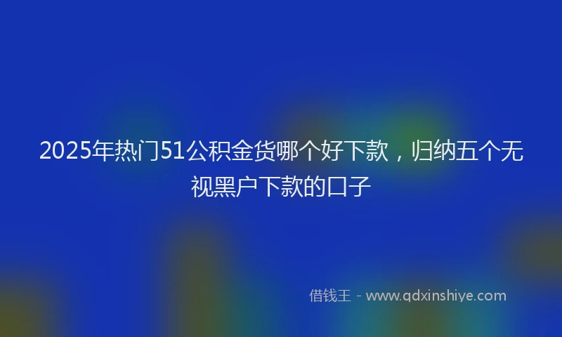 2025年热门51公积金货哪个好下款，归纳五个无视黑户下款的口子