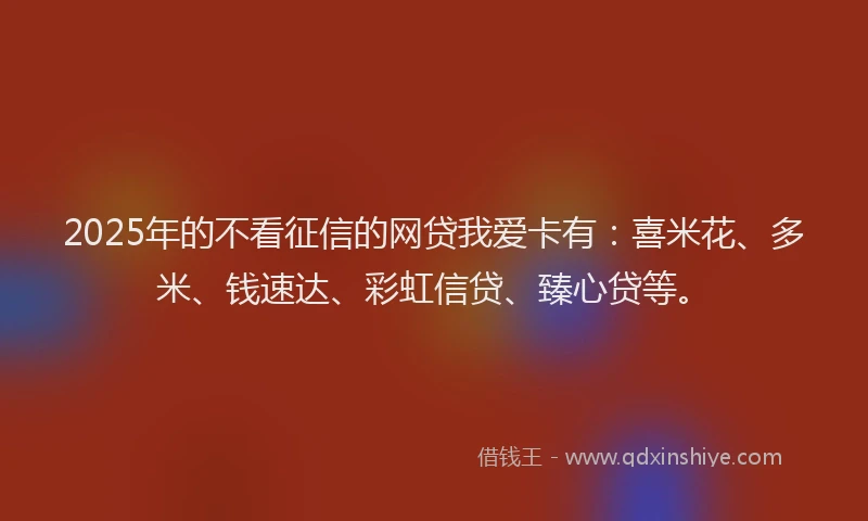 2025年的不看征信的网贷我爱卡有：喜米花、多米、钱速达、彩虹信贷、臻心贷等。