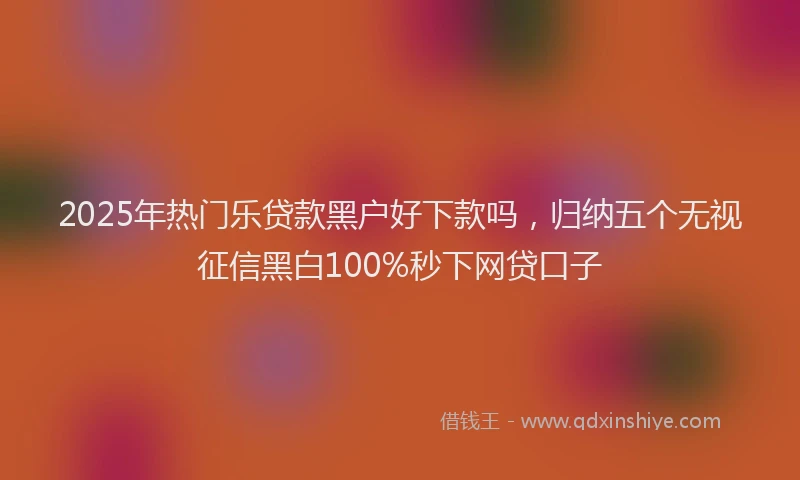 2025年热门乐贷款黑户好下款吗，归纳五个无视征信黑白100%秒下网贷口子