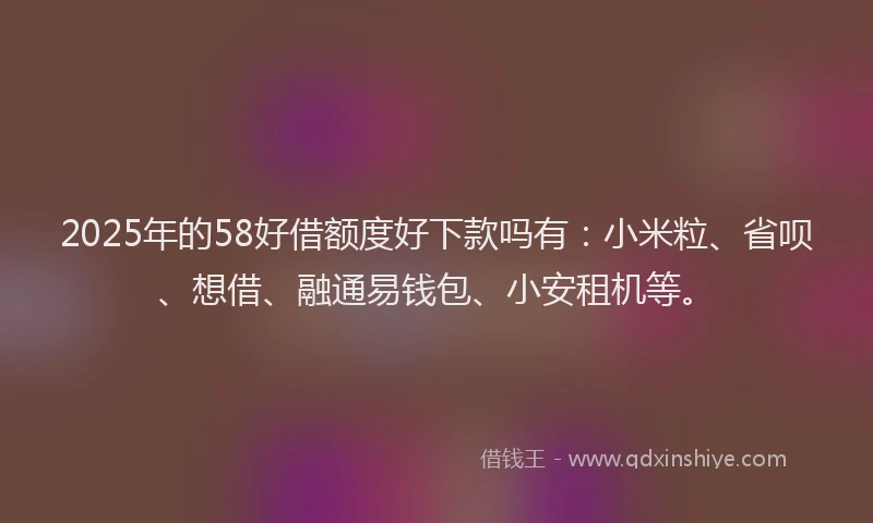 2025年的58好借额度好下款吗有：小米粒、省呗、想借、融通易钱包、小安租机等。