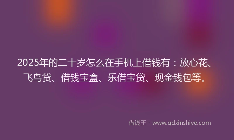 2025年的二十岁怎么在手机上借钱有：放心花、飞鸟贷、借钱宝盒、乐借宝贷、现金钱包等。