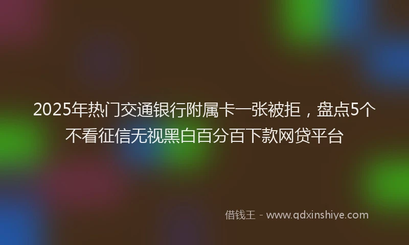 2025年热门交通银行附属卡一张被拒，盘点5个不看征信无视黑白百分百下款网贷平台