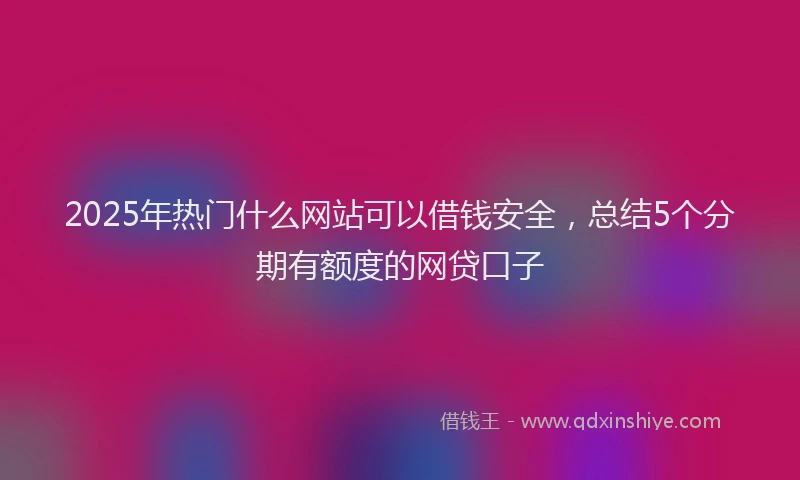 2025年热门什么网站可以借钱安全，总结5个分期有额度的网贷口子
