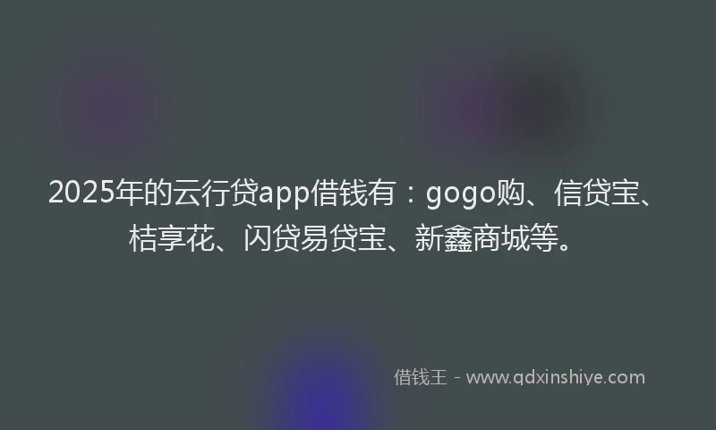 2025年的云行贷app借钱有：gogo购、信贷宝、桔享花、闪贷易贷宝、新鑫商城等。