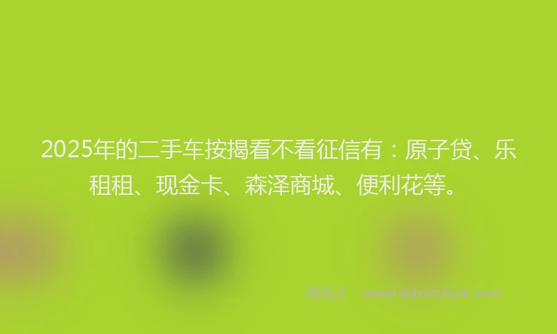 2025年的二手车按揭看不看征信有：原子贷、乐租租、现金卡、森泽商城、便利花等。