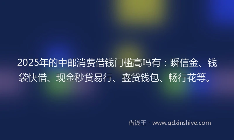 2025年的中邮消费借钱门槛高吗有：瞬信金、钱袋快借、现金秒贷易行、鑫贷钱包、畅行花等。
