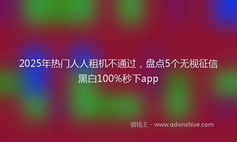2025年热门人人租机不通过，盘点5个无视征信黑白100%秒下app
