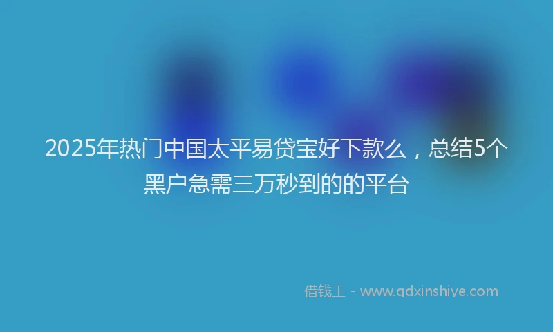2025年热门中国太平易贷宝好下款么，总结5个黑户急需三万秒到的的平台