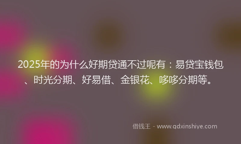 2025年的为什么好期贷通不过呢有：易贷宝钱包、时光分期、好易借、金银花、哆哆分期等。
