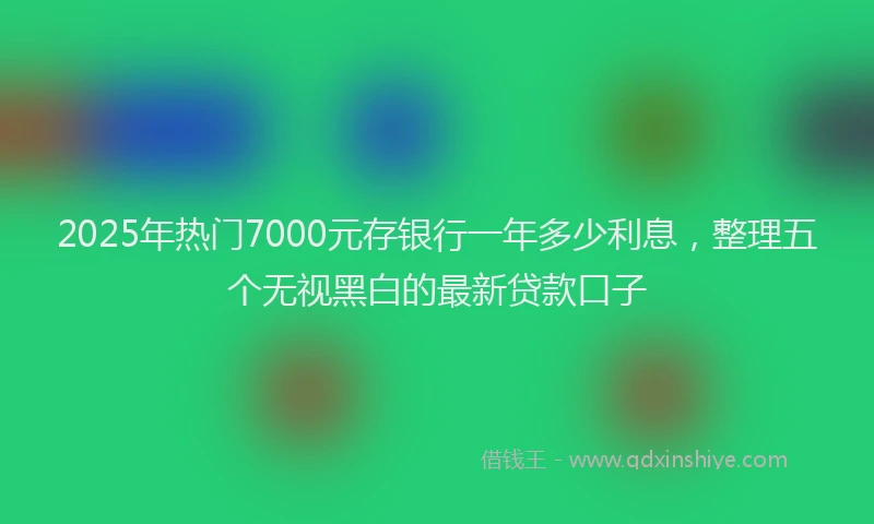2025年热门7000元存银行一年多少利息，整理五个无视黑白的最新贷款口子