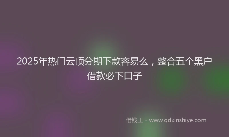 2025年热门云顶分期下款容易么，整合五个黑户借款必下口子