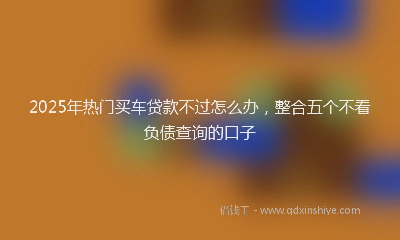 2025年热门买车贷款不过怎么办，整合五个不看负债查询的口子