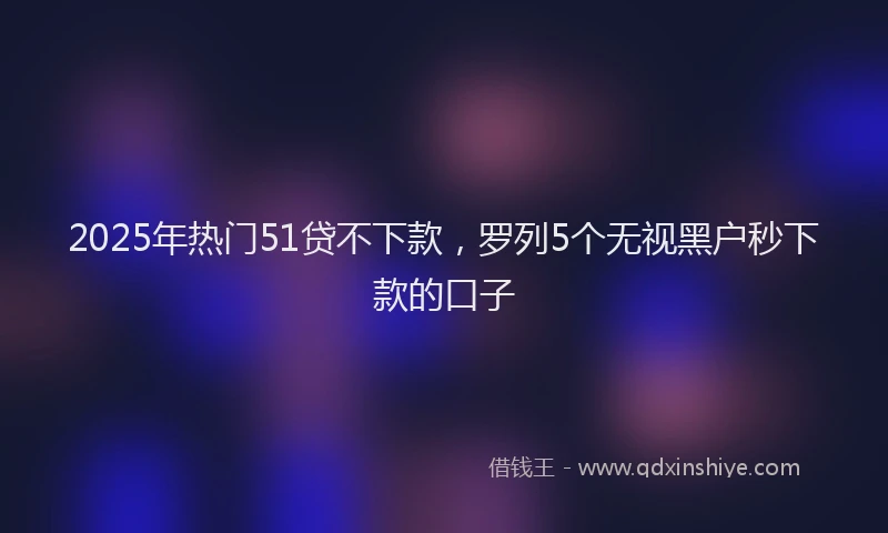 2025年热门51贷不下款，罗列5个无视黑户秒下款的口子