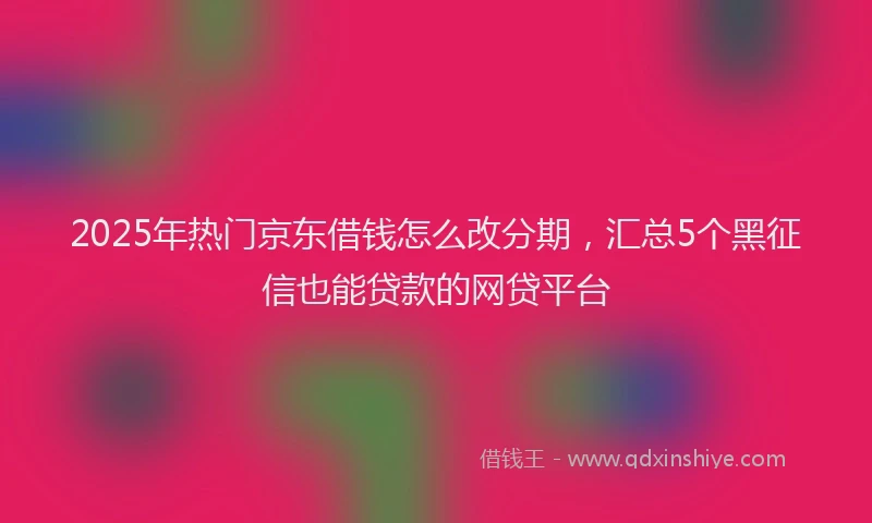 2025年热门京东借钱怎么改分期，汇总5个黑征信也能贷款的网贷平台