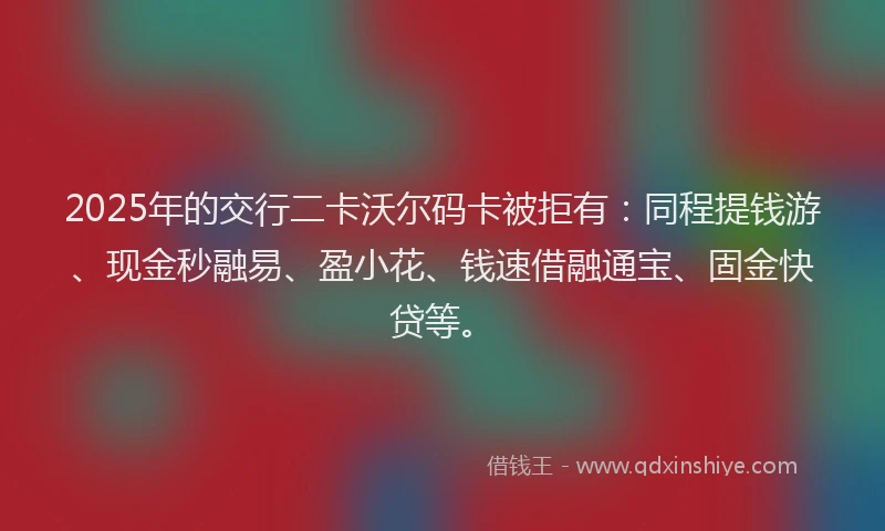 2025年的交行二卡沃尔码卡被拒有：同程提钱游、现金秒融易、盈小花、钱速借融通宝、固金快贷等。
