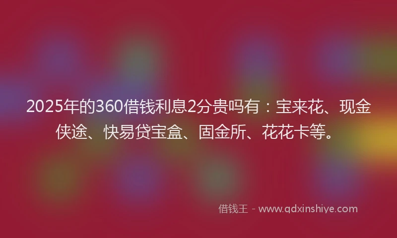 2025年的360借钱利息2分贵吗有：宝来花、现金侠途、快易贷宝盒、固金所、花花卡等。