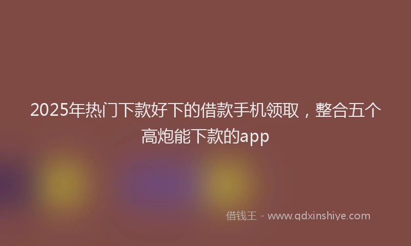 2025年热门下款好下的借款手机领取，整合五个高炮能下款的app