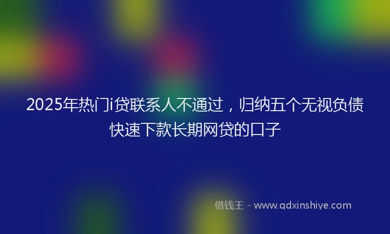 2025年热门i贷联系人不通过，归纳五个无视负债快速下款长期网贷的口子