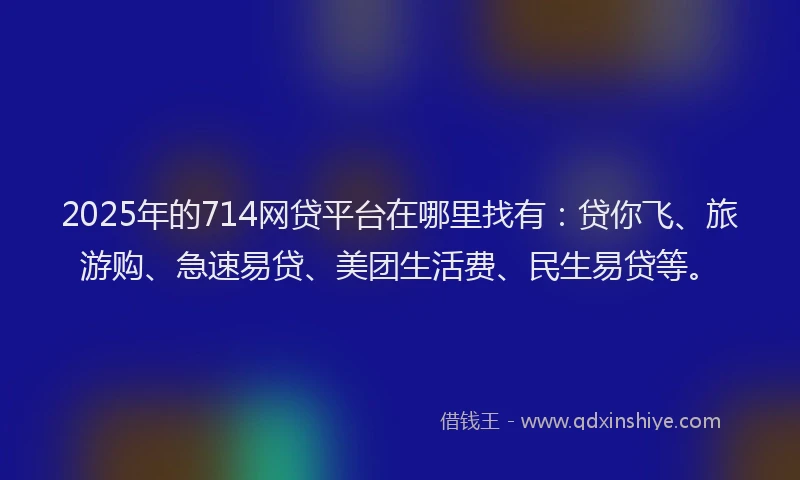 2025年的714网贷平台在哪里找有：贷你飞、旅游购、急速易贷、美团生活费、民生易贷等。