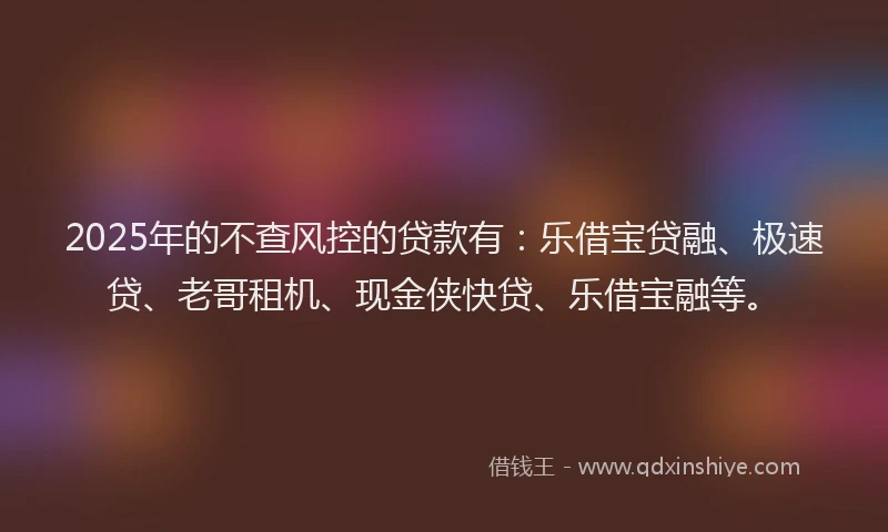 2025年的不查风控的贷款有：乐借宝贷融、极速贷、老哥租机、现金侠快贷、乐借宝融等。