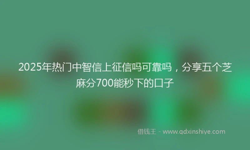 2025年热门中智信上征信吗可靠吗，分享五个芝麻分700能秒下的口子
