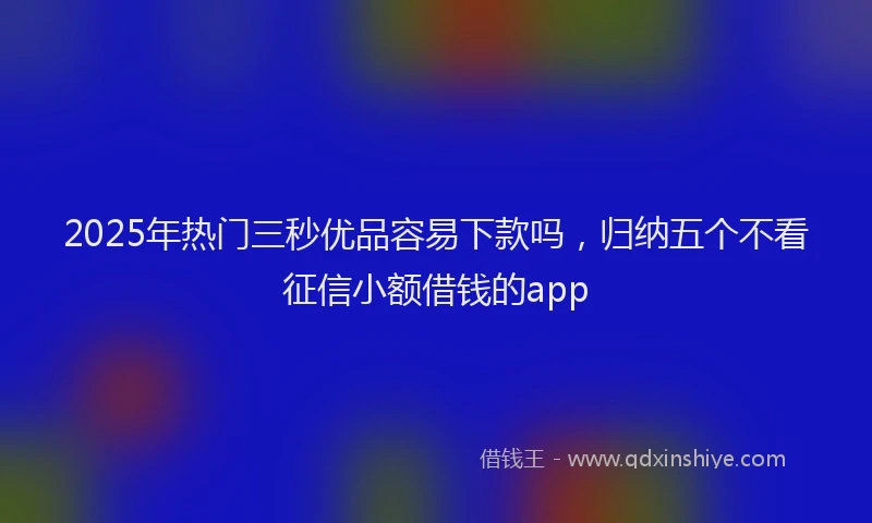 2025年热门三秒优品容易下款吗，归纳五个不看征信小额借钱的app