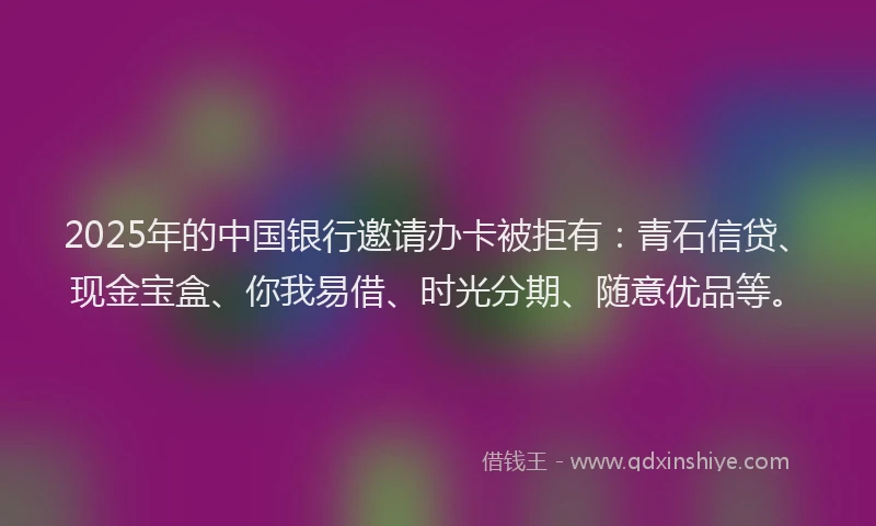 2025年的中国银行邀请办卡被拒有：青石信贷、现金宝盒、你我易借、时光分期、随意优品等。