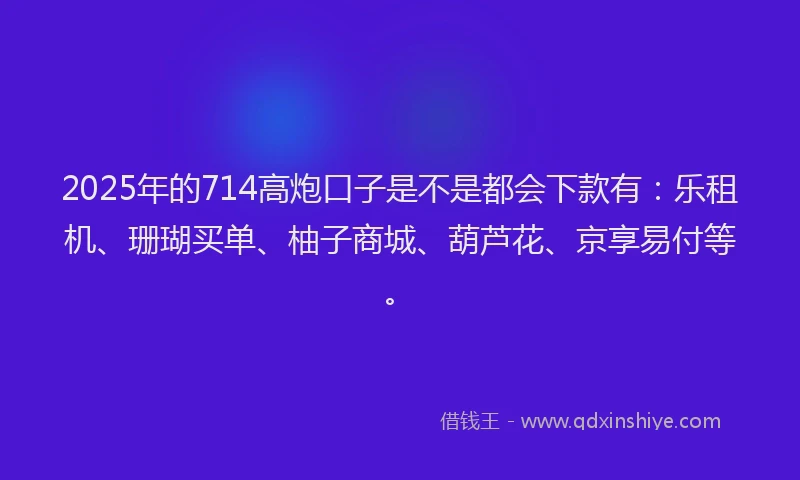 2025年的714高炮口子是不是都会下款有：乐租机、珊瑚买单、柚子商城、葫芦花、京享易付等。