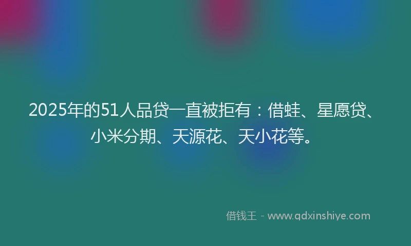 2025年的51人品贷一直被拒有：借蛙、星愿贷、小米分期、天源花、天小花等。