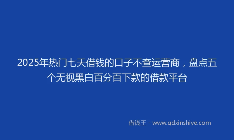 2025年热门七天借钱的口子不查运营商，盘点五个无视黑白百分百下款的借款平台