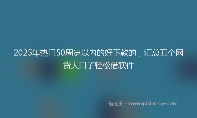 2025年热门50周岁以内的好下款的，汇总五个网贷大口子轻松借软件