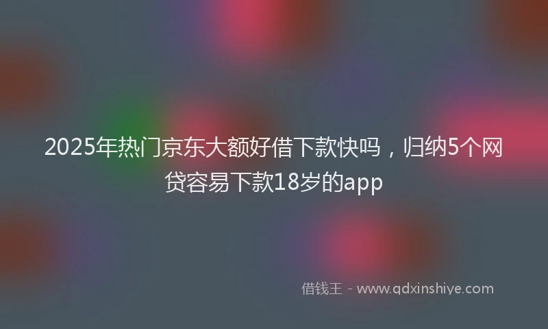 2025年热门京东大额好借下款快吗，归纳5个网贷容易下款18岁的app