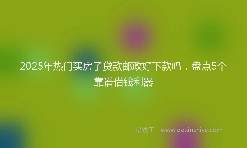 2025年热门买房子贷款邮政好下款吗，盘点5个靠谱借钱利器