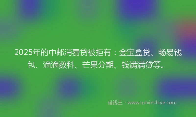 2025年的中邮消费贷被拒有：金宝盒贷、畅易钱包、滴滴数科、芒果分期、钱满满贷等。