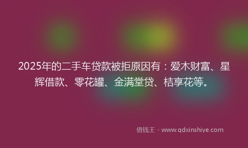 2025年的二手车贷款被拒原因有：爱木财富、星辉借款、零花罐、金满堂贷、桔享花等。