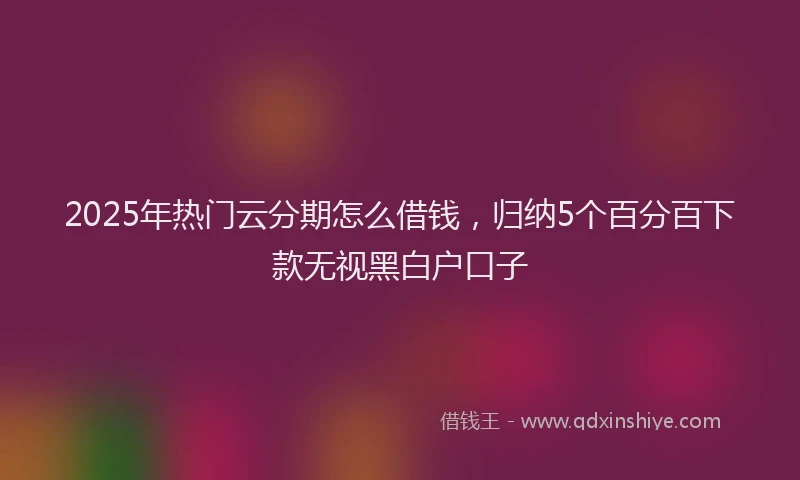 2025年热门云分期怎么借钱，归纳5个百分百下款无视黑白户口子