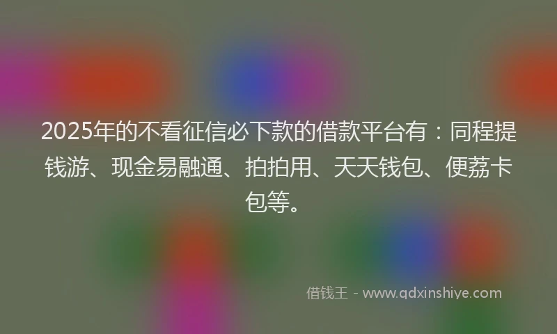 2025年的不看征信必下款的借款平台有：同程提钱游、现金易融通、拍拍用、天天钱包、便荔卡包等。