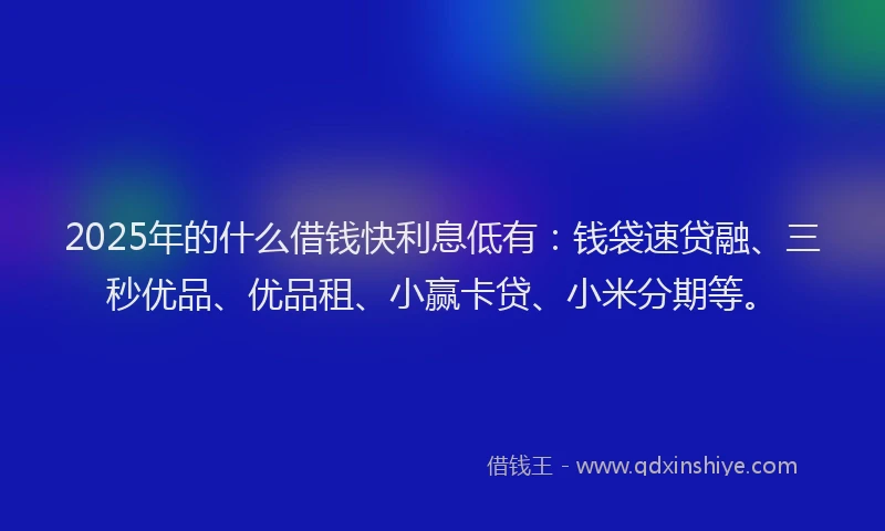 2025年的什么借钱快利息低有：钱袋速贷融、三秒优品、优品租、小赢卡贷、小米分期等。