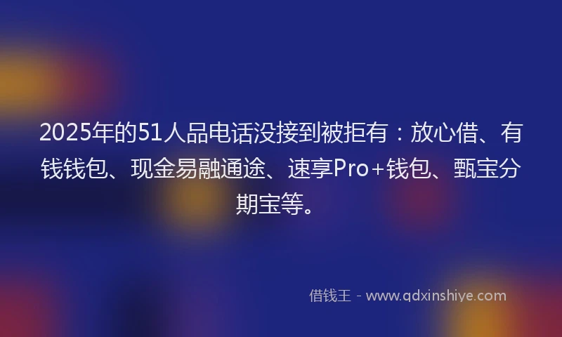 2025年的51人品电话没接到被拒有：放心借、有钱钱包、现金易融通途、速享Pro+钱包、甄宝分期宝等。