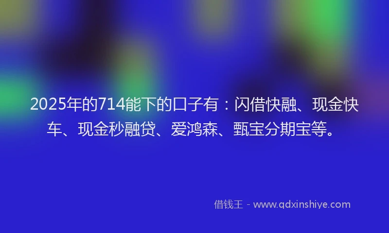 2025年的714能下的口子有：闪借快融、现金快车、现金秒融贷、爱鸿森、甄宝分期宝等。