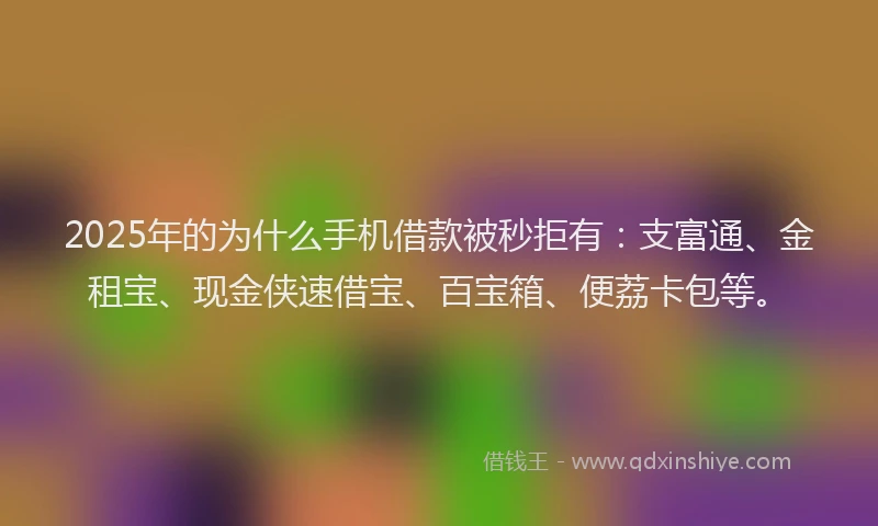 2025年的为什么手机借款被秒拒有：支富通、金租宝、现金侠速借宝、百宝箱、便荔卡包等。