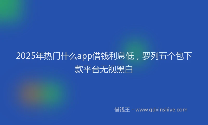 2025年热门什么app借钱利息低，罗列五个包下款平台无视黑白