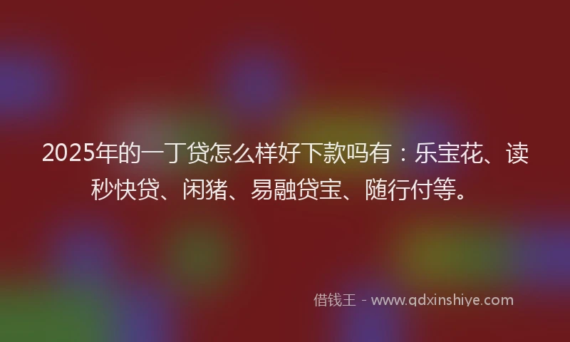 2025年的一丁贷怎么样好下款吗有：乐宝花、读秒快贷、闲猪、易融贷宝、随行付等。