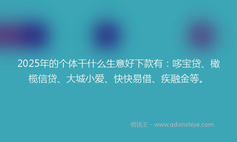 2025年的个体干什么生意好下款有：哆宝贷、橄榄信贷、大城小爱、快快易借、疾融金等。