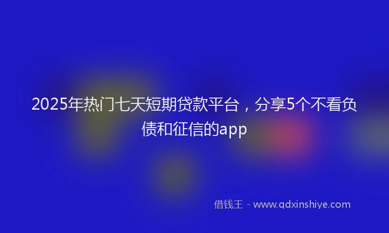 2025年热门七天短期贷款平台，分享5个不看负债和征信的app