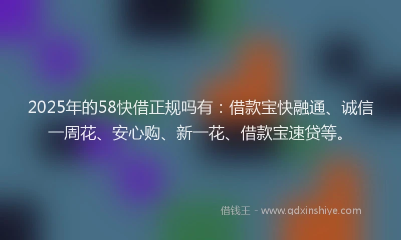 2025年的58快借正规吗有：借款宝快融通、诚信一周花、安心购、新一花、借款宝速贷等。