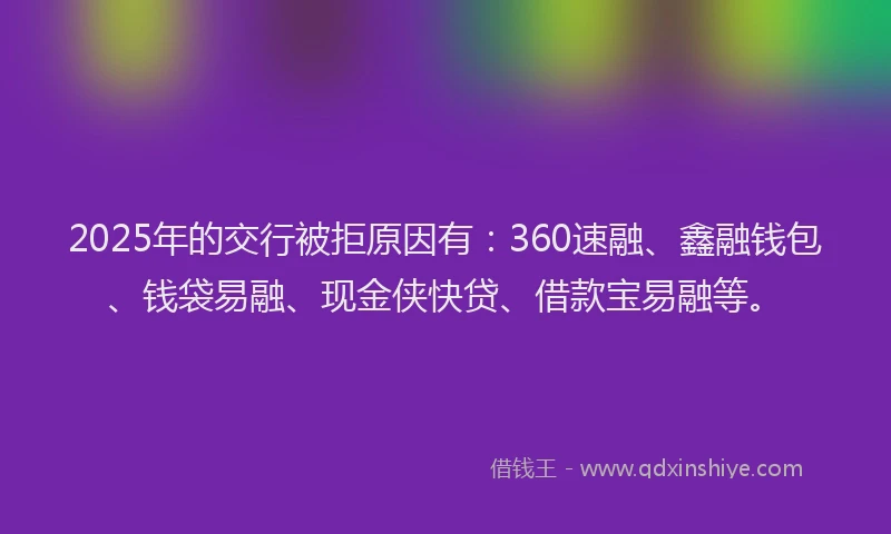 2025年的交行被拒原因有：360速融、鑫融钱包、钱袋易融、现金侠快贷、借款宝易融等。