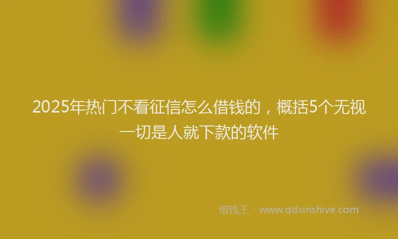 2025年热门不看征信怎么借钱的，概括5个无视一切是人就下款的软件