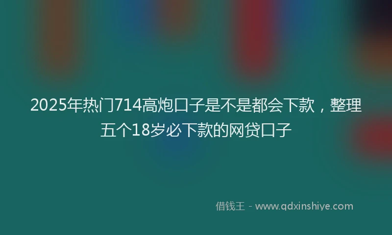 2025年热门714高炮口子是不是都会下款，整理五个18岁必下款的网贷口子