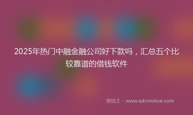 2025年热门中融金融公司好下款吗，汇总五个比较靠谱的借钱软件